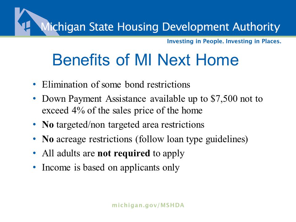Benefits of MI Next Home Elimination of some bond restrictions Down Payment Assistance available up to $7,500 not to exceed 4% of the sales price of the home No targeted/non targeted area restrictions No acreage restrictions (follow loan type guidelines) All adults are not required to apply Income is based on applicants only