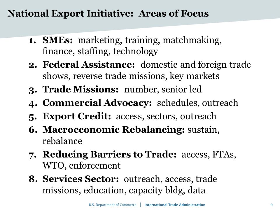 National Export Initiative: Areas of Focus 1.SMEs: marketing, training, matchmaking, finance, staffing, technology 2.Federal Assistance: domestic and foreign trade shows, reverse trade missions, key markets 3.Trade Missions: number, senior led 4.Commercial Advocacy: schedules, outreach 5.Export Credit: access, sectors, outreach 6.Macroeconomic Rebalancing: sustain, rebalance 7.Reducing Barriers to Trade: access, FTAs, WTO, enforcement 8.Services Sector: outreach, access, trade missions, education, capacity bldg, data 9