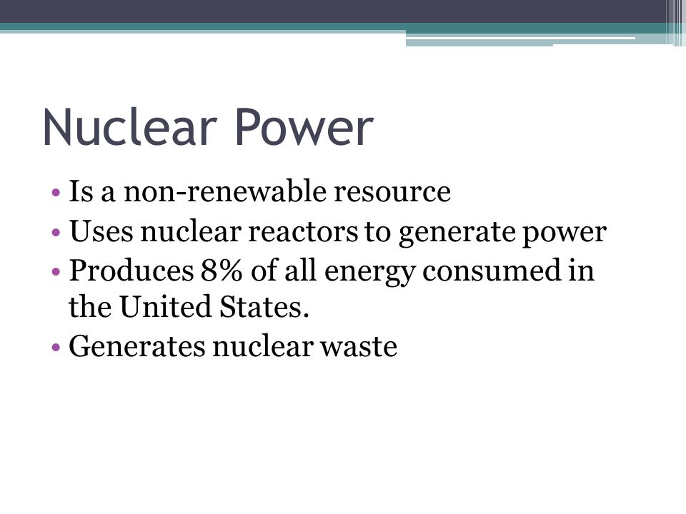 Nuclear Power Is a non-renewable resource Uses nuclear reactors to generate power Produces 8% of all energy consumed in the United States.