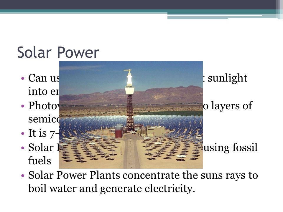 Solar Power Can use photovoltaic cells to convert sunlight into energy Photovoltaic cells are made up of two layers of semiconducters It is 7-11 % efficient Solar Power is more expensive than using fossil fuels Solar Power Plants concentrate the suns rays to boil water and generate electricity.