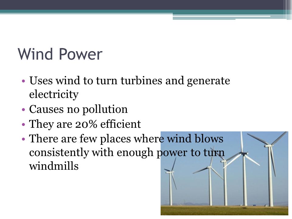 Wind Power Uses wind to turn turbines and generate electricity Causes no pollution They are 20% efficient There are few places where wind blows consistently with enough power to turn windmills