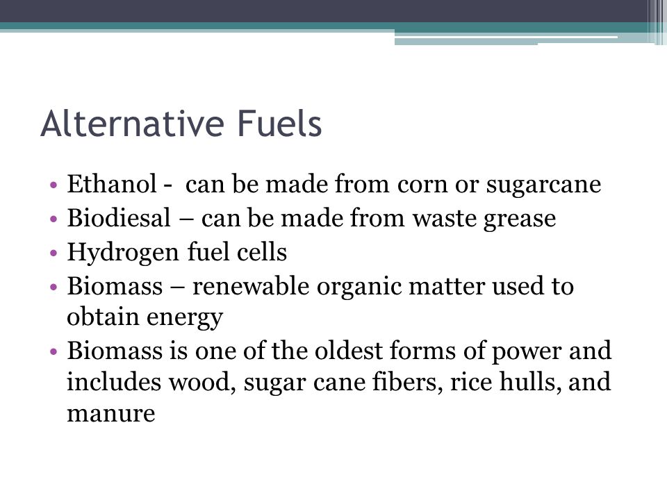 Alternative Fuels Ethanol - can be made from corn or sugarcane Biodiesal – can be made from waste grease Hydrogen fuel cells Biomass – renewable organic matter used to obtain energy Biomass is one of the oldest forms of power and includes wood, sugar cane fibers, rice hulls, and manure