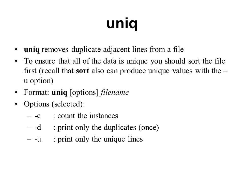 uniq uniq removes duplicate adjacent lines from a file To ensure that all of the data is unique you should sort the file first (recall that sort also can produce unique values with the – u option) Format: uniq [options] filename Options (selected): –-c : count the instances –-d : print only the duplicates (once) –-u : print only the unique lines