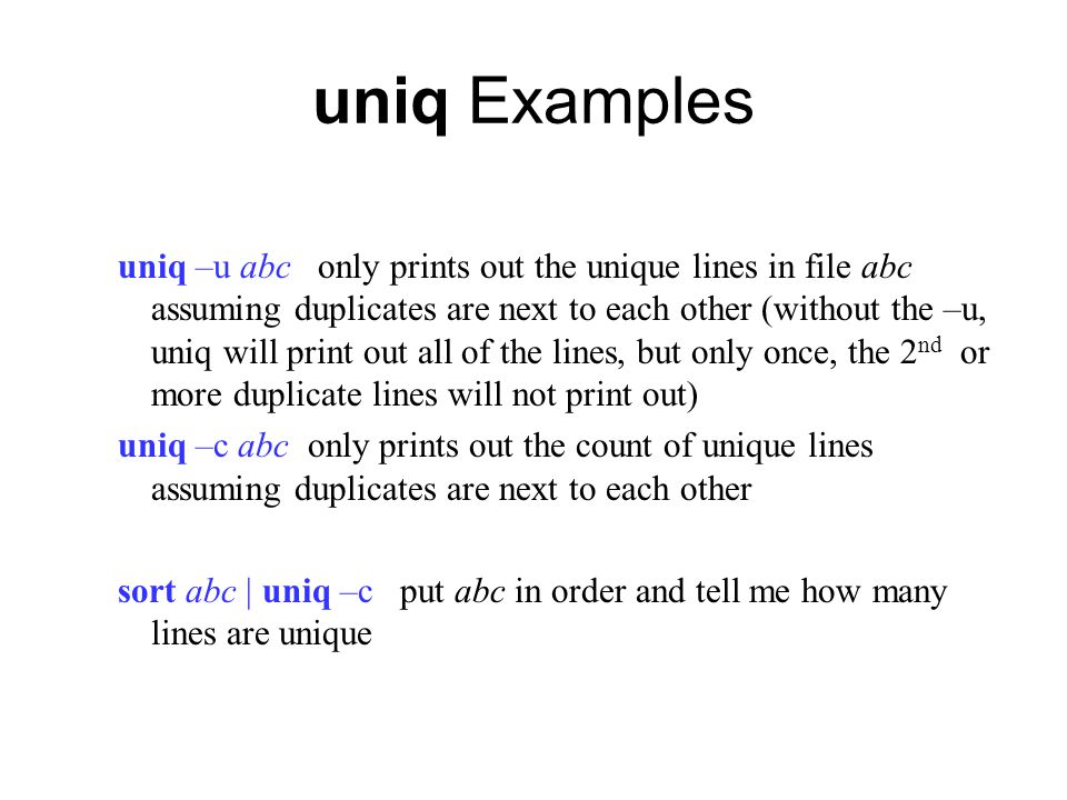 uniq Examples uniq –u abc only prints out the unique lines in file abc assuming duplicates are next to each other (without the –u, uniq will print out all of the lines, but only once, the 2 nd or more duplicate lines will not print out) uniq –c abc only prints out the count of unique lines assuming duplicates are next to each other sort abc | uniq –c put abc in order and tell me how many lines are unique