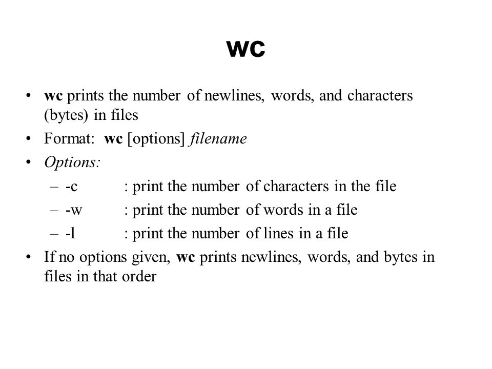 wc wc prints the number of newlines, words, and characters (bytes) in files Format: wc [options] filename Options: –-c : print the number of characters in the file –-w: print the number of words in a file –-l: print the number of lines in a file If no options given, wc prints newlines, words, and bytes in files in that order