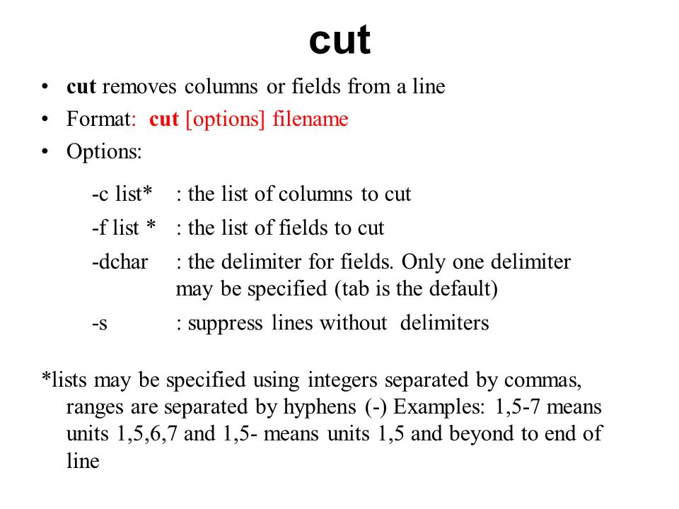 cut cut removes columns or fields from a line Format: cut [options] filename Options: *lists may be specified using integers separated by commas, ranges are separated by hyphens (-) Examples: 1,5-7 means units 1,5,6,7 and 1,5- means units 1,5 and beyond to end of line -c list*: the list of columns to cut -f list *: the list of fields to cut -dchar: the delimiter for fields.