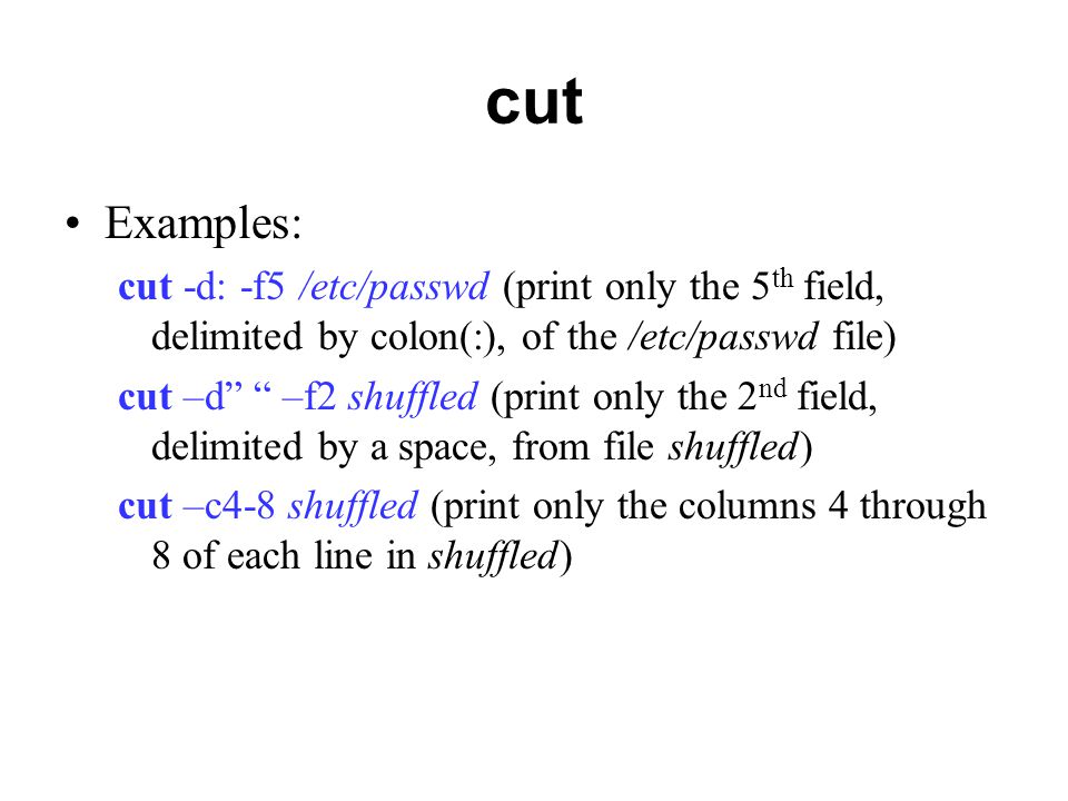 cut Examples: cut -d: -f5 /etc/passwd (print only the 5 th field, delimited by colon(:), of the /etc/passwd file) cut –d –f2 shuffled (print only the 2 nd field, delimited by a space, from file shuffled) cut –c4-8 shuffled (print only the columns 4 through 8 of each line in shuffled)