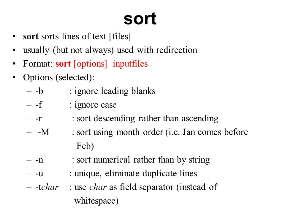 sort sort sorts lines of text [files] usually (but not always) used with redirection Format: sort [options] inputfiles Options (selected): –-b : ignore leading blanks –-f : ignore case –-r : sort descending rather than ascending – -M : sort using month order (i.e.