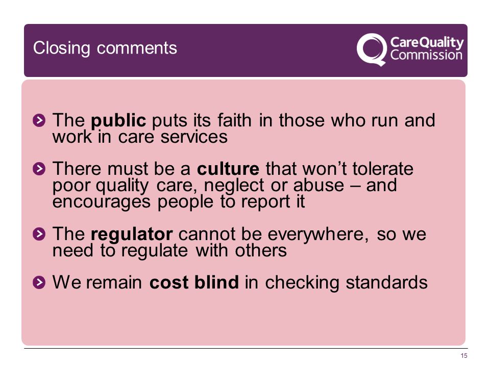 15 Closing comments The public puts its faith in those who run and work in care services There must be a culture that won’t tolerate poor quality care, neglect or abuse – and encourages people to report it The regulator cannot be everywhere, so we need to regulate with others We remain cost blind in checking standards
