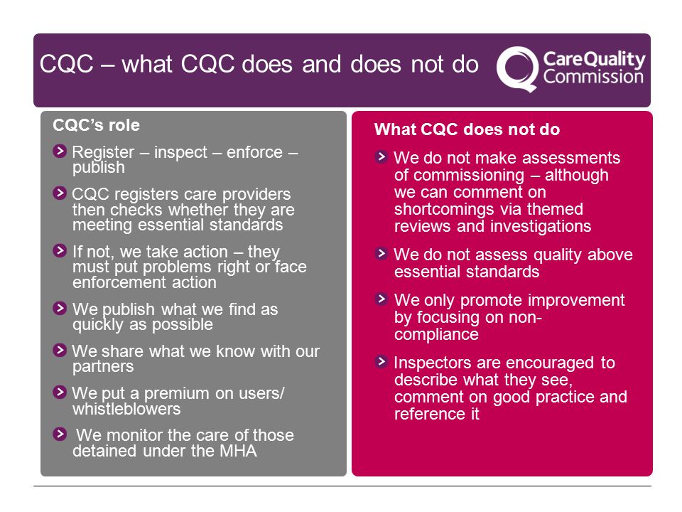 CQC – what CQC does and does not do What CQC does not do We do not make assessments of commissioning – although we can comment on shortcomings via themed reviews and investigations We do not assess quality above essential standards We only promote improvement by focusing on non- compliance Inspectors are encouraged to describe what they see, comment on good practice and reference it CQC’s role Register – inspect – enforce – publish CQC registers care providers then checks whether they are meeting essential standards If not, we take action – they must put problems right or face enforcement action We publish what we find as quickly as possible We share what we know with our partners We put a premium on users/ whistleblowers We monitor the care of those detained under the MHA