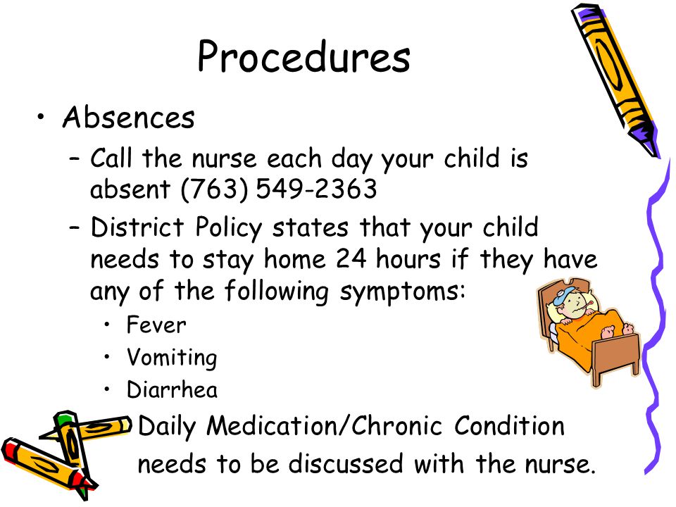 Procedures Absences –Call the nurse each day your child is absent (763) –District Policy states that your child needs to stay home 24 hours if they have any of the following symptoms: Fever Vomiting Diarrhea – Daily Medication/Chronic Condition – needs to be discussed with the nurse.