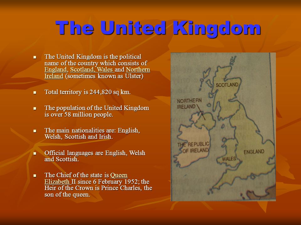 The United Kingdom The United Kingdom is the political name of the country which consists of England, Scotland, Wales and Northern Ireland (sometimes known as Ulster) The United Kingdom is the political name of the country which consists of England, Scotland, Wales and Northern Ireland (sometimes known as Ulster) EnglandScotland, Wales Northern Ireland EnglandScotland, Wales Northern Ireland Total territory is 244,820 sq km.