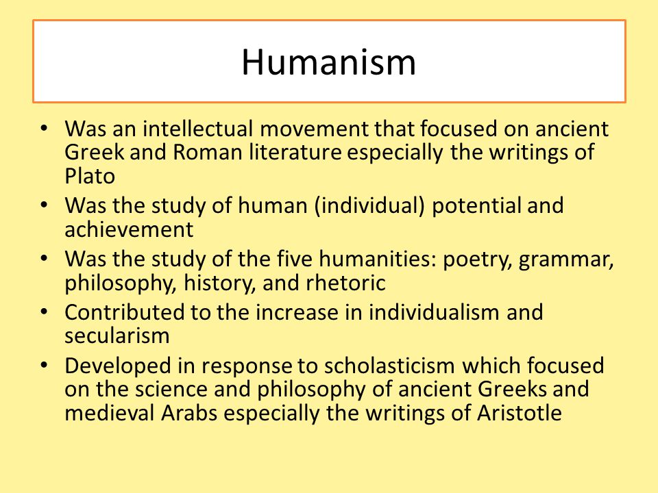 Humanism Was an intellectual movement that focused on ancient Greek and Roman literature especially the writings of Plato Was the study of human (individual) potential and achievement Was the study of the five humanities: poetry, grammar, philosophy, history, and rhetoric Contributed to the increase in individualism and secularism Developed in response to scholasticism which focused on the science and philosophy of ancient Greeks and medieval Arabs especially the writings of Aristotle