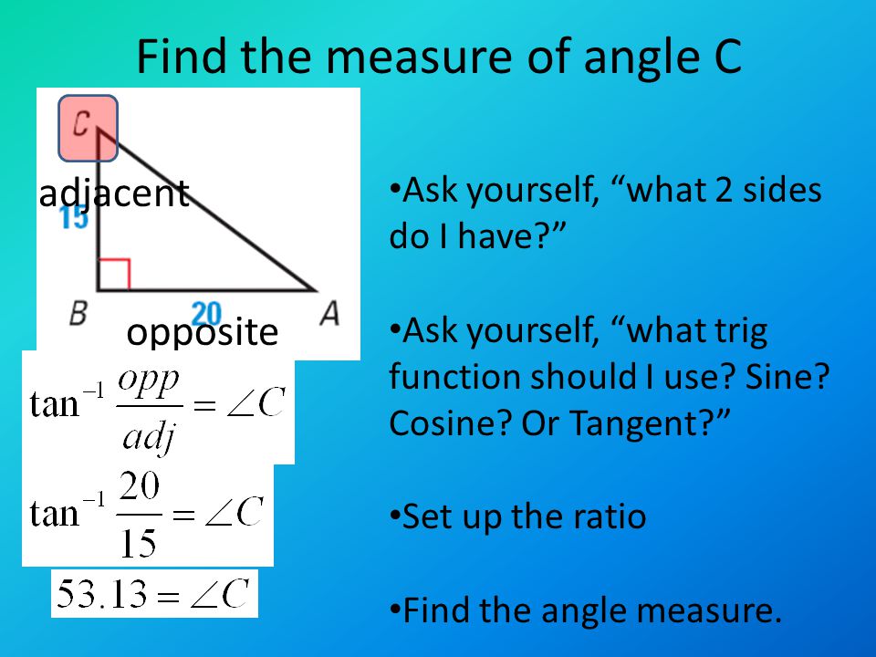 Find the measure of angle C Ask yourself, what 2 sides do I have Ask yourself, what trig function should I use.