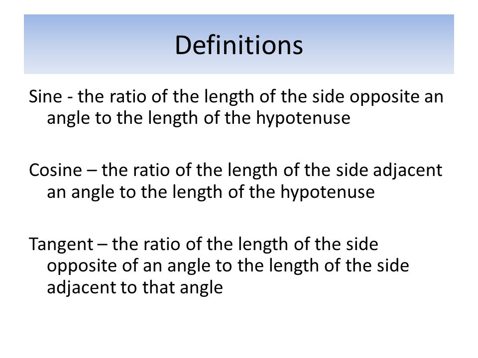 Definitions Sine - the ratio of the length of the side opposite an angle to the length of the hypotenuse Cosine – the ratio of the length of the side adjacent an angle to the length of the hypotenuse Tangent – the ratio of the length of the side opposite of an angle to the length of the side adjacent to that angle