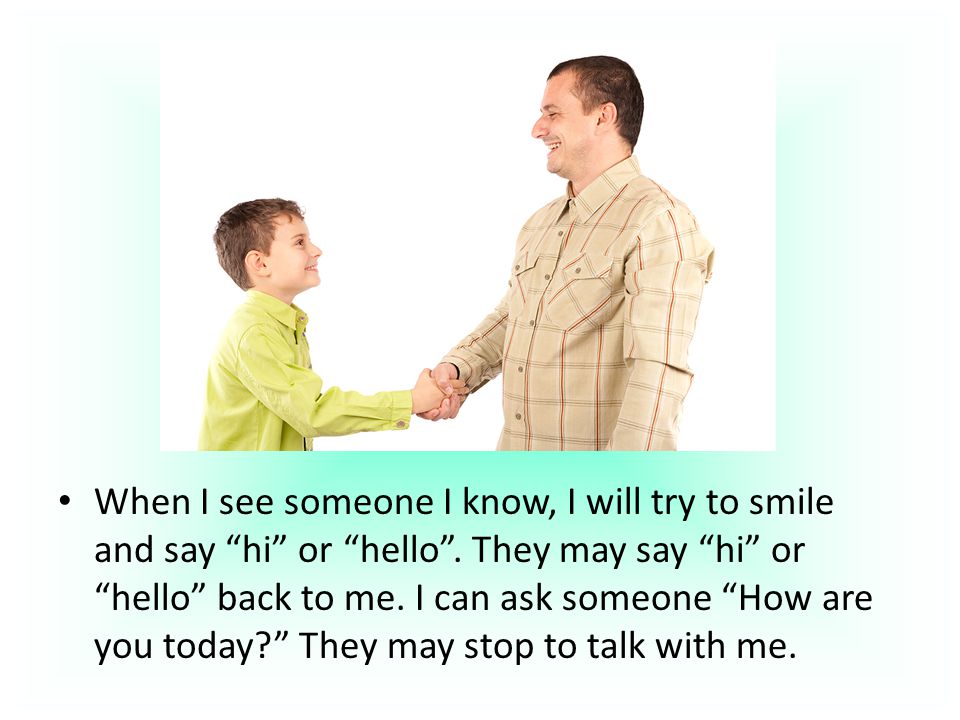 When I see someone I know, I will try to smile and say hi or hello .