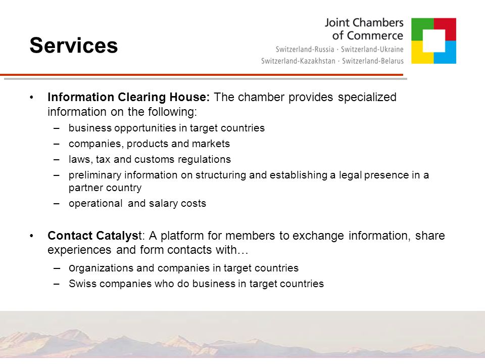 Services Information Clearing House: The chamber provides specialized information on the following: –business opportunities in target countries –companies, products and markets –laws, tax and customs regulations –preliminary information on structuring and establishing a legal presence in a partner country –operational and salary costs Contact Catalyst: A platform for members to exchange information, share experiences and form contacts with… –o rganizations and companies in target countries –Swiss companies who do business in target countries