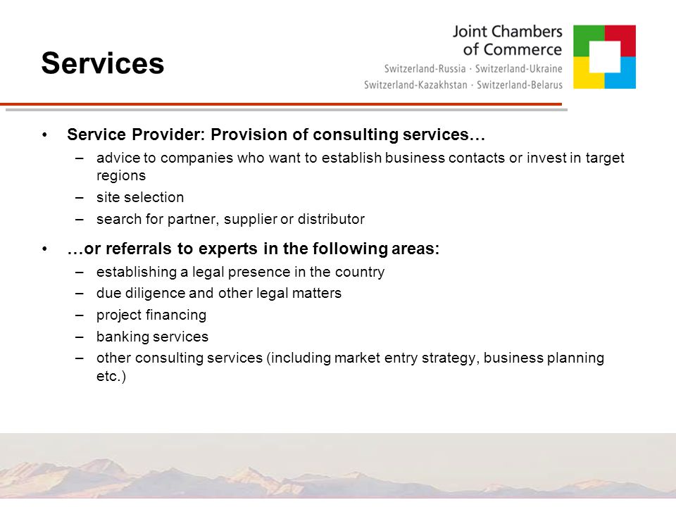 Services Service Provider: Provision of consulting services… –advice to companies who want to establish business contacts or invest in target regions –site selection –search for partner, supplier or distributor …or referrals to experts in the following areas: –establishing a legal presence in the country –due diligence and other legal matters –project financing –banking services –other consulting services (including market entry strategy, business planning etc.)