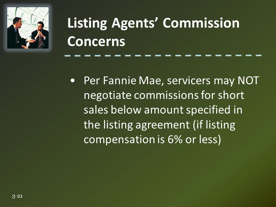 Listing Agents’ Commission Concerns 3-21 Per Fannie Mae, servicers may NOT negotiate commissions for short sales below amount specified in the listing agreement (if listing compensation is 6% or less)