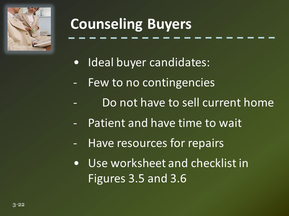 Counseling Buyers 3-22 Ideal buyer candidates: -Few to no contingencies -Do not have to sell current home -Patient and have time to wait -Have resources for repairs Use worksheet and checklist in Figures 3.5 and 3.6
