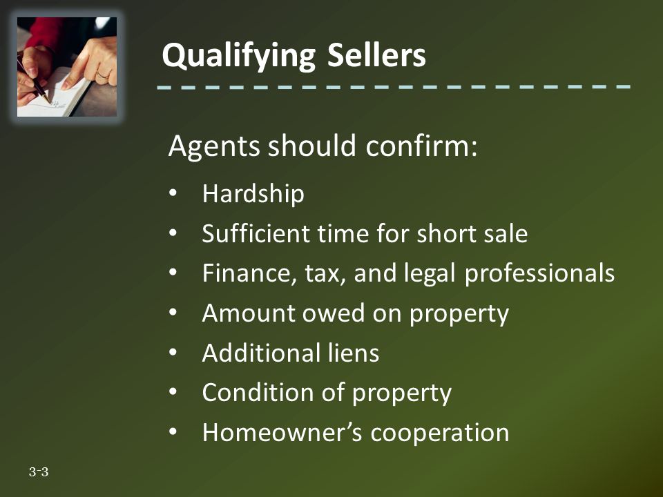 Qualifying Sellers 3-3 Agents should confirm: Hardship Sufficient time for short sale Finance, tax, and legal professionals Amount owed on property Additional liens Condition of property Homeowner’s cooperation