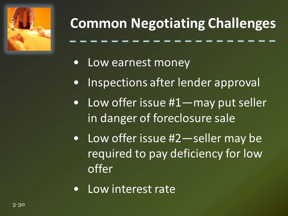 Common Negotiating Challenges 3-30 Low earnest money Inspections after lender approval Low offer issue #1—may put seller in danger of foreclosure sale Low offer issue #2—seller may be required to pay deficiency for low offer Low interest rate
