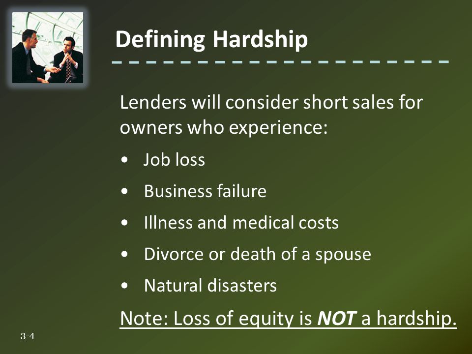 Defining Hardship 3-4 Lenders will consider short sales for owners who experience: Job loss Business failure Illness and medical costs Divorce or death of a spouse Natural disasters Note: Loss of equity is NOT a hardship.