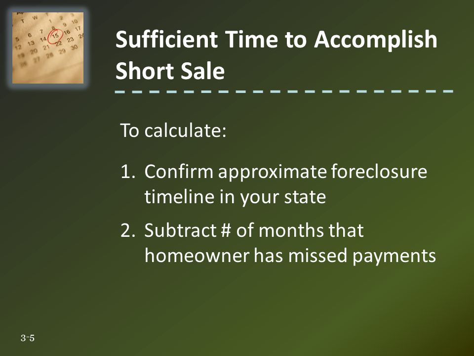 Sufficient Time to Accomplish Short Sale 3-5 To calculate: 1.Confirm approximate foreclosure timeline in your state 2.Subtract # of months that homeowner has missed payments