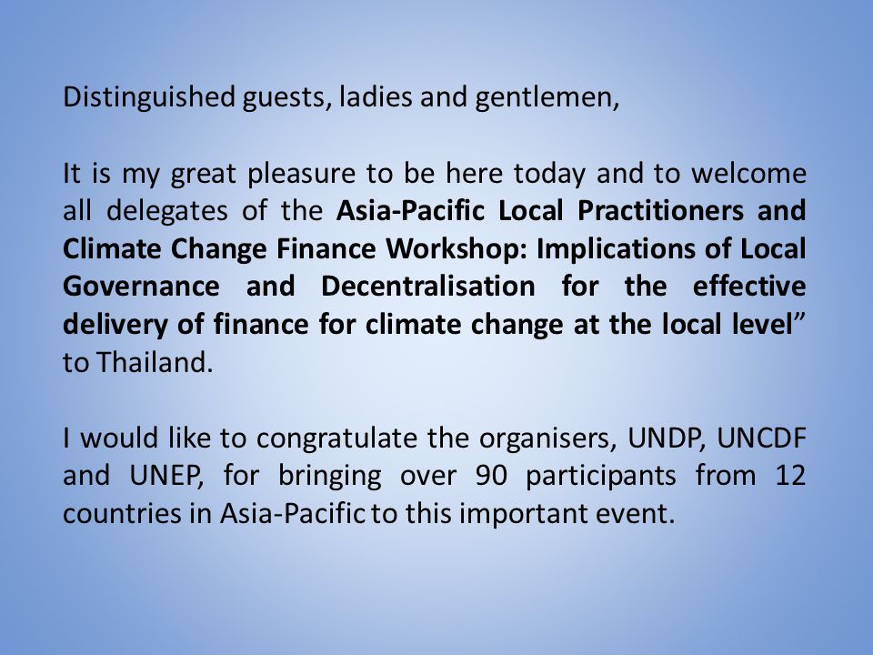 Distinguished guests, ladies and gentlemen, It is my great pleasure to be here today and to welcome all delegates of the Asia-Pacific Local Practitioners and Climate Change Finance Workshop: Implications of Local Governance and Decentralisation for the effective delivery of finance for climate change at the local level to Thailand.
