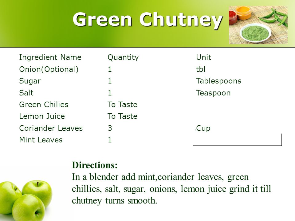 Green Chutney / Ingredient NameQuantityUnit Onion(Optional)1tbl Sugar1Tablespoons Salt1Teaspoon Green ChiliesTo Taste Lemon JuiceTo Taste Coriander Leaves3Cup Mint Leaves1 Directions: In a blender add mint,coriander leaves, green chillies, salt, sugar, onions, lemon juice grind it till chutney turns smooth.