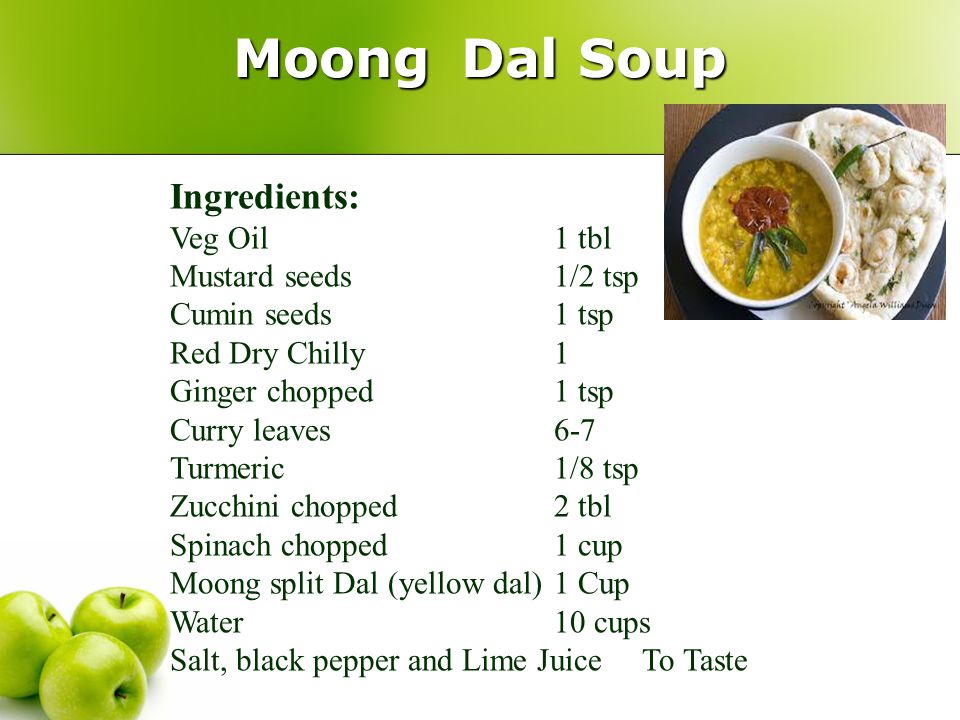 Moong Dal Soup Ingredients: Veg Oil1 tbl Mustard seeds1/2 tsp Cumin seeds1 tsp Red Dry Chilly1 Ginger chopped1 tsp Curry leaves6-7 Turmeric1/8 tsp Zucchini chopped2 tbl Spinach chopped 1 cup Moong split Dal (yellow dal)1 Cup Water 10 cups Salt, black pepper and Lime Juice To Taste
