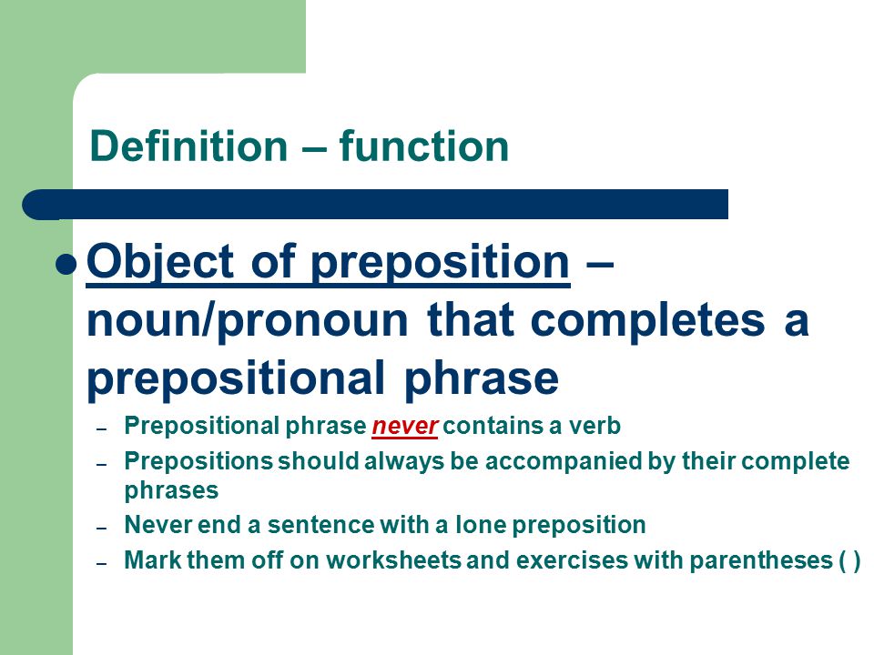 Definition – function Object of preposition – noun/pronoun that completes a prepositional phrase – Prepositional phrase never contains a verb – Prepositions should always be accompanied by their complete phrases – Never end a sentence with a lone preposition – Mark them off on worksheets and exercises with parentheses ( )