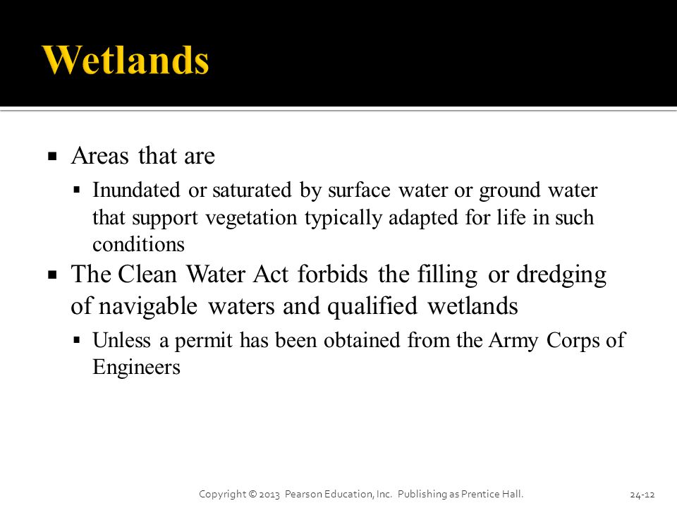  Areas that are  Inundated or saturated by surface water or ground water that support vegetation typically adapted for life in such conditions  The Clean Water Act forbids the filling or dredging of navigable waters and qualified wetlands  Unless a permit has been obtained from the Army Corps of Engineers Copyright © 2013 Pearson Education, Inc.