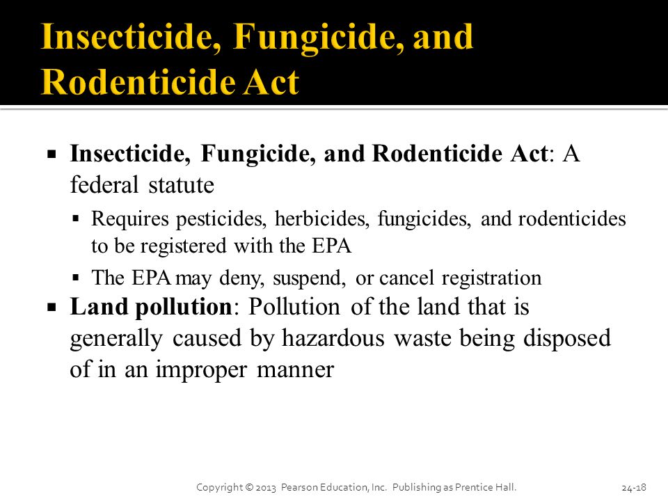  Insecticide, Fungicide, and Rodenticide Act: A federal statute  Requires pesticides, herbicides, fungicides, and rodenticides to be registered with the EPA  The EPA may deny, suspend, or cancel registration  Land pollution: Pollution of the land that is generally caused by hazardous waste being disposed of in an improper manner Copyright © 2013 Pearson Education, Inc.