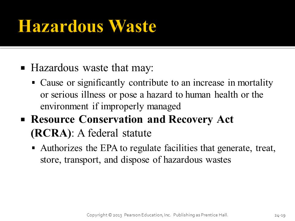  Hazardous waste that may:  Cause or significantly contribute to an increase in mortality or serious illness or pose a hazard to human health or the environment if improperly managed  Resource Conservation and Recovery Act (RCRA): A federal statute  Authorizes the EPA to regulate facilities that generate, treat, store, transport, and dispose of hazardous wastes Copyright © 2013 Pearson Education, Inc.