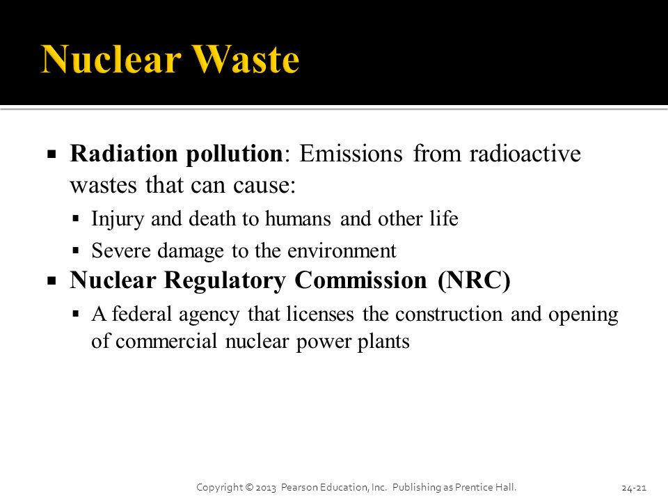 Radiation pollution: Emissions from radioactive wastes that can cause:  Injury and death to humans and other life  Severe damage to the environment  Nuclear Regulatory Commission (NRC)  A federal agency that licenses the construction and opening of commercial nuclear power plants Copyright © 2013 Pearson Education, Inc.