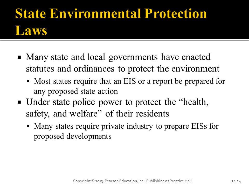  Many state and local governments have enacted statutes and ordinances to protect the environment  Most states require that an EIS or a report be prepared for any proposed state action  Under state police power to protect the health, safety, and welfare of their residents  Many states require private industry to prepare EISs for proposed developments Copyright © 2013 Pearson Education, Inc.
