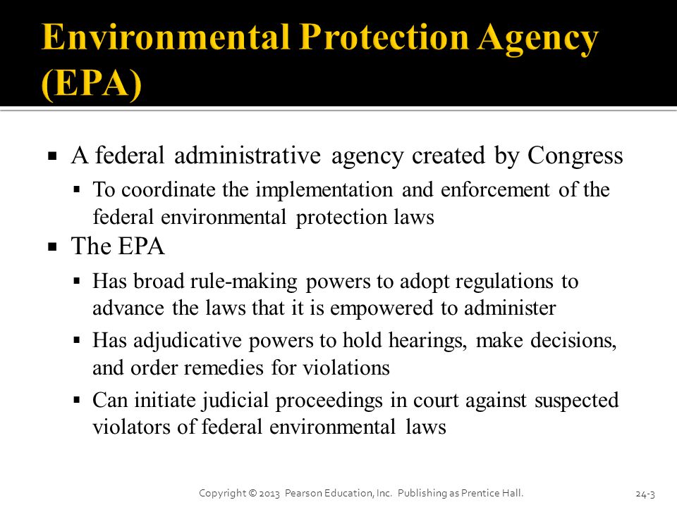  A federal administrative agency created by Congress  To coordinate the implementation and enforcement of the federal environmental protection laws  The EPA  Has broad rule-making powers to adopt regulations to advance the laws that it is empowered to administer  Has adjudicative powers to hold hearings, make decisions, and order remedies for violations  Can initiate judicial proceedings in court against suspected violators of federal environmental laws Copyright © 2013 Pearson Education, Inc.