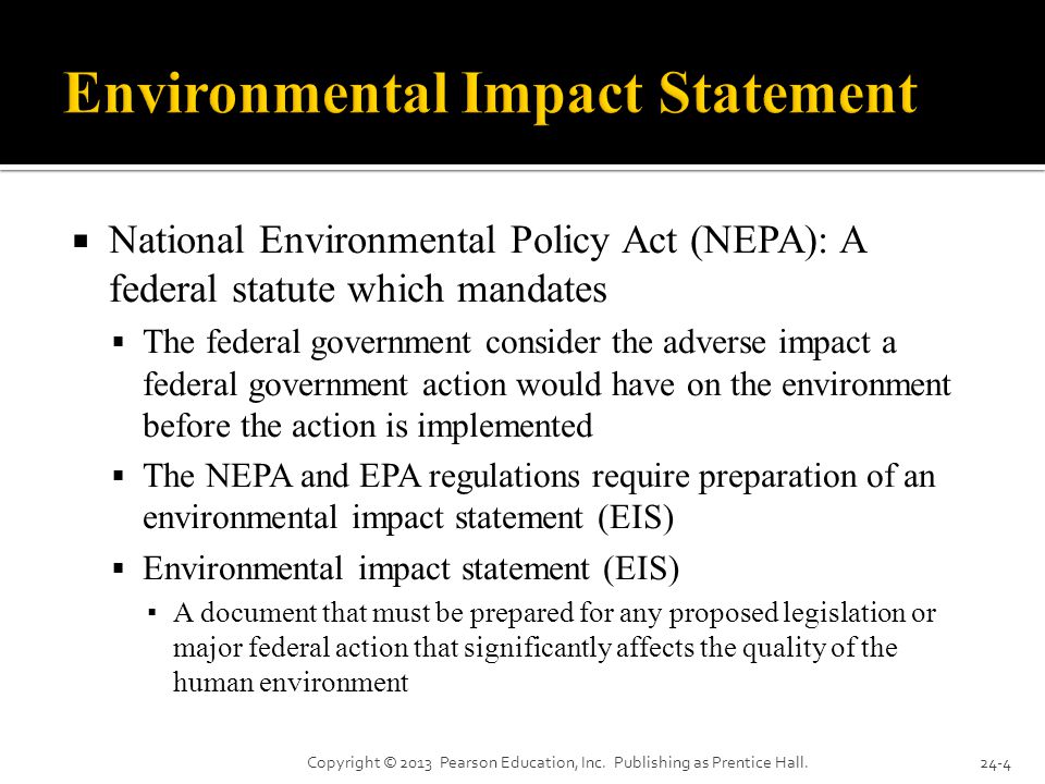  National Environmental Policy Act (NEPA): A federal statute which mandates  The federal government consider the adverse impact a federal government action would have on the environment before the action is implemented  The NEPA and EPA regulations require preparation of an environmental impact statement (EIS)  Environmental impact statement (EIS) ▪ A document that must be prepared for any proposed legislation or major federal action that significantly affects the quality of the human environment Copyright © 2013 Pearson Education, Inc.