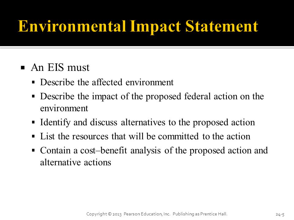  An EIS must  Describe the affected environment  Describe the impact of the proposed federal action on the environment  Identify and discuss alternatives to the proposed action  List the resources that will be committed to the action  Contain a cost–benefit analysis of the proposed action and alternative actions Copyright © 2013 Pearson Education, Inc.
