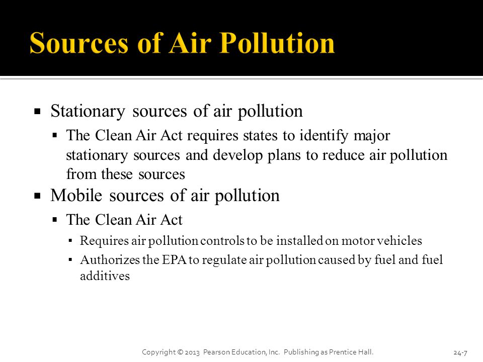  Stationary sources of air pollution  The Clean Air Act requires states to identify major stationary sources and develop plans to reduce air pollution from these sources  Mobile sources of air pollution  The Clean Air Act ▪ Requires air pollution controls to be installed on motor vehicles ▪ Authorizes the EPA to regulate air pollution caused by fuel and fuel additives Copyright © 2013 Pearson Education, Inc.