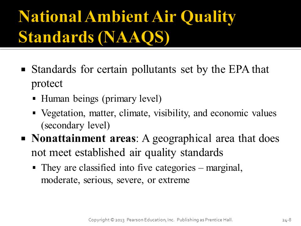  Standards for certain pollutants set by the EPA that protect  Human beings (primary level)  Vegetation, matter, climate, visibility, and economic values (secondary level)  Nonattainment areas: A geographical area that does not meet established air quality standards  They are classified into five categories – marginal, moderate, serious, severe, or extreme Copyright © 2013 Pearson Education, Inc.