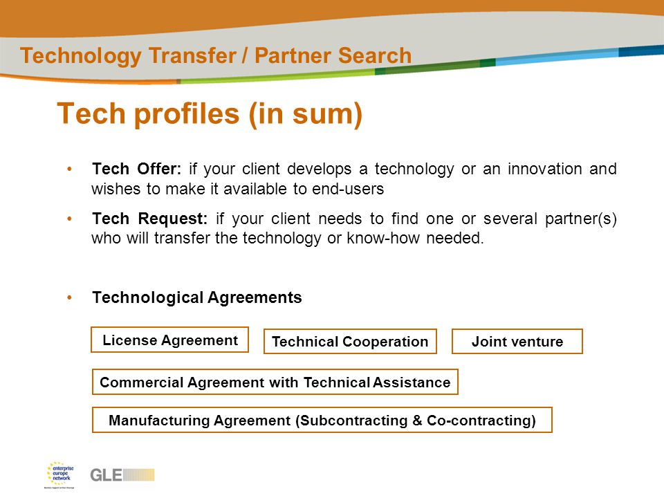 Tech profiles (in sum) Technology Transfer / Partner Search Tech Offer: if your client develops a technology or an innovation and wishes to make it available to end-users Tech Request: if your client needs to find one or several partner(s) who will transfer the technology or know-how needed.