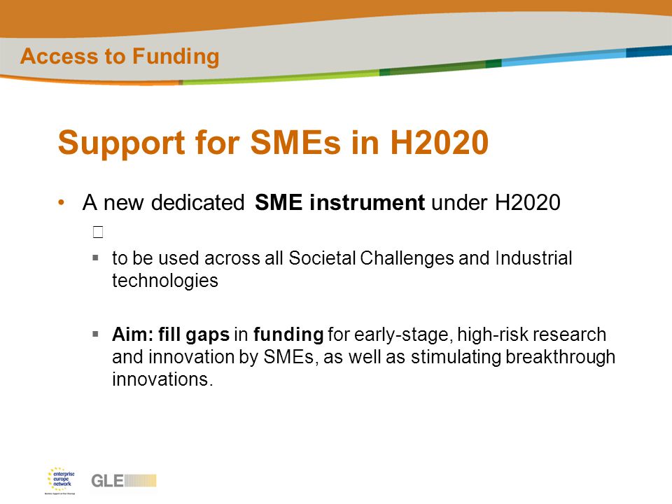 Support for SMEs in H2020 A new dedicated SME instrument under H2020  to be used across all Societal Challenges and Industrial technologies  Aim: fill gaps in funding for early-stage, high-risk research and innovation by SMEs, as well as stimulating breakthrough innovations.