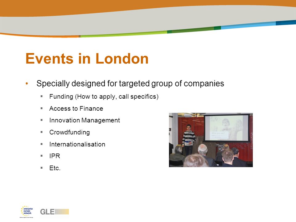 Events in London Specially designed for targeted group of companies  Funding (How to apply, call specifics)  Access to Finance  Innovation Management  Crowdfunding  Internationalisation  IPR  Etc.