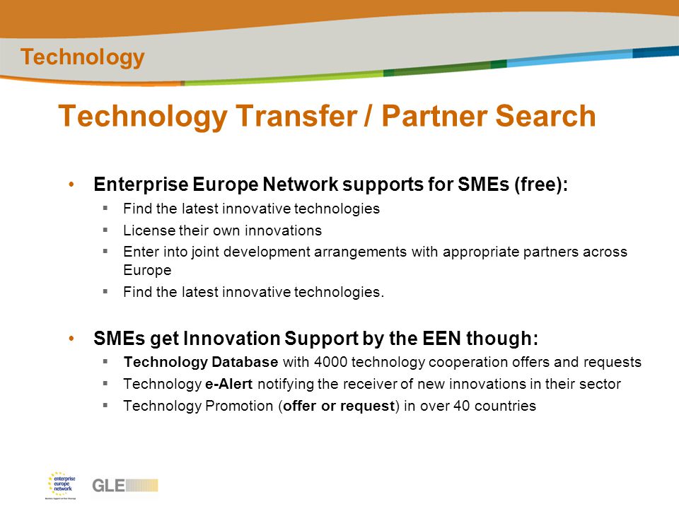 Technology Transfer / Partner Search Technology Enterprise Europe Network supports for SMEs (free):  Find the latest innovative technologies  License their own innovations  Enter into joint development arrangements with appropriate partners across Europe  Find the latest innovative technologies.