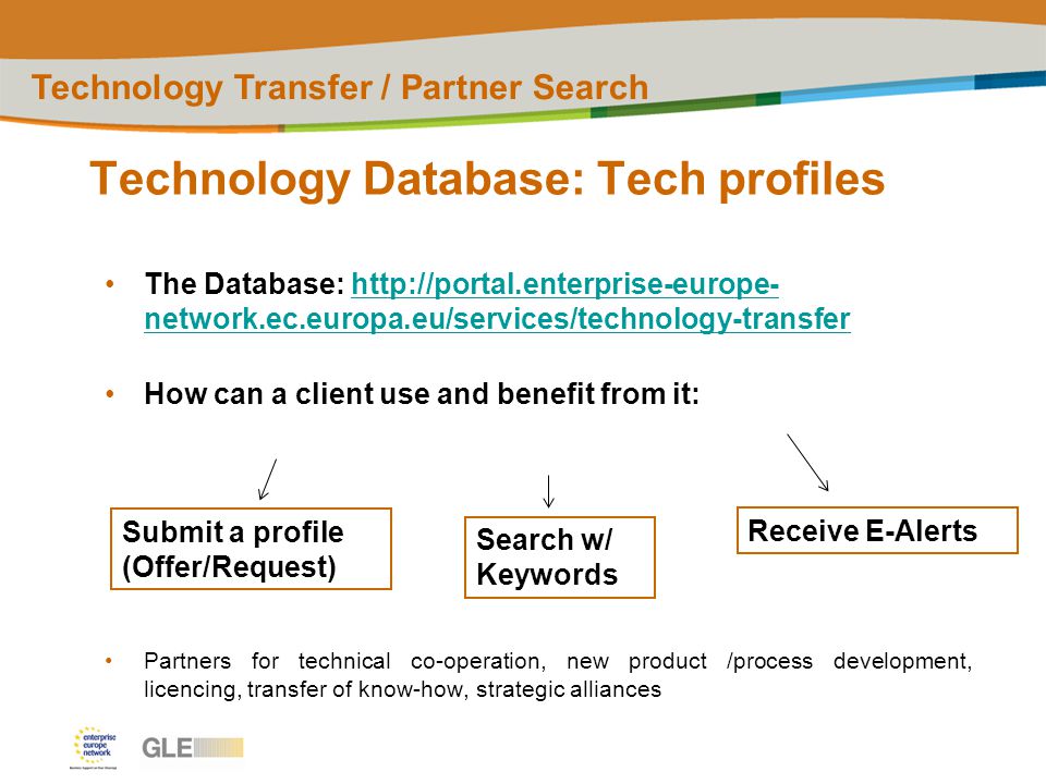 Technology Database: Tech profiles Technology Transfer / Partner Search The Database:   network.ec.europa.eu/services/technology-transferhttp://portal.enterprise-europe- network.ec.europa.eu/services/technology-transfer How can a client use and benefit from it: Partners for technical co-operation, new product /process development, licencing, transfer of know-how, strategic alliances Submit a profile (Offer/Request) Search w/ Keywords Receive E-Alerts