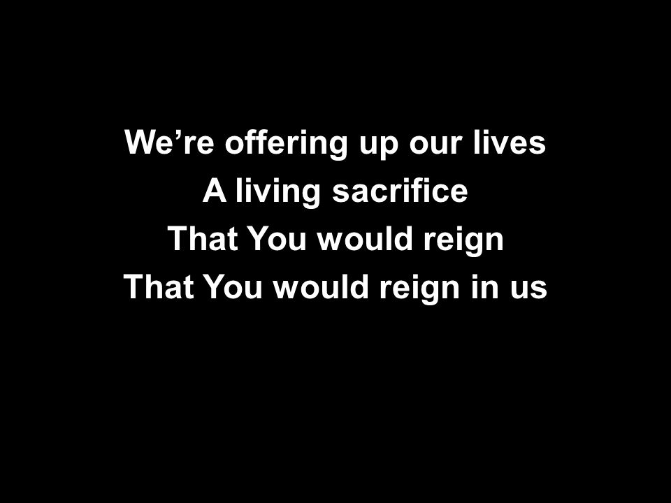 We’re offering up our lives A living sacrifice That You would reign That You would reign in us