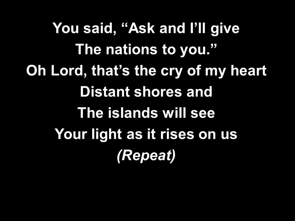 You said, Ask and I’ll give The nations to you. Oh Lord, that’s the cry of my heart Distant shores and The islands will see Your light as it rises on us (Repeat) You said, Ask and I’ll give The nations to you. Oh Lord, that’s the cry of my heart Distant shores and The islands will see Your light as it rises on us (Repeat)