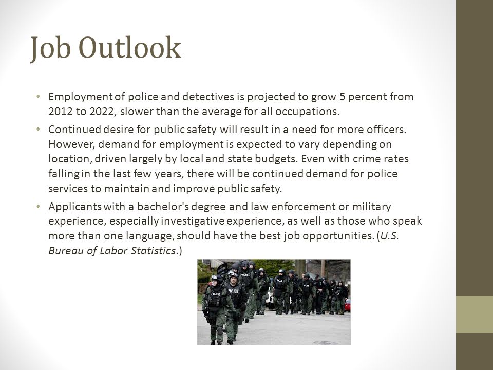 Job Outlook Employment of police and detectives is projected to grow 5 percent from 2012 to 2022, slower than the average for all occupations.